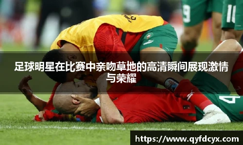 足球明星在比赛中亲吻草地的高清瞬间展现激情与荣耀