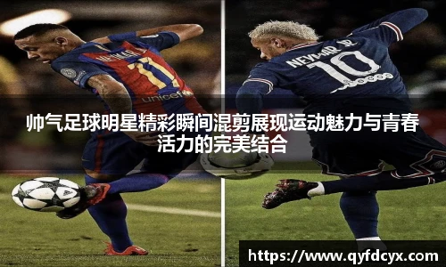 帅气足球明星精彩瞬间混剪展现运动魅力与青春活力的完美结合
